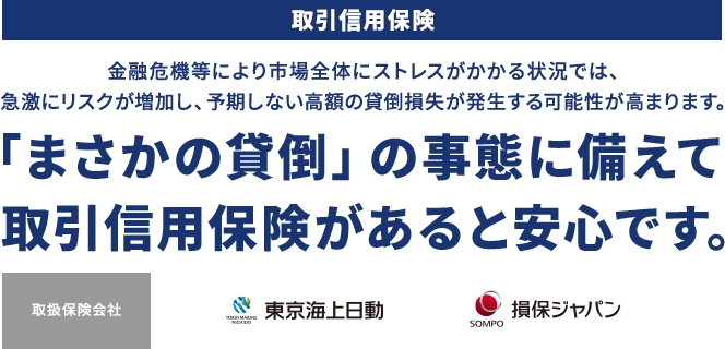 取引信用保険 金融危機等により市場全体にストレスがかかる状況では、急激にリスクが増加し、予期しない高額の貸倒損失が発生する可能性が高まります。 「まさかの貸倒」の事態に備えて取引信用保険があると安心です。 取扱保険会社 東京海上日動 損保ジャパン