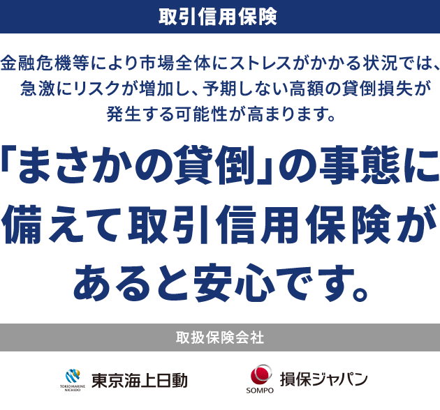 取引信用保険 金融危機等により市場全体にストレスがかかる状況では、急激にリスクが増加し、予期しない高額の貸倒損失が発生する可能性が高まります。 「まさかの貸倒」の事態に備えて取引信用保険があると安心です。 取扱保険会社 東京海上日動 損保ジャパン