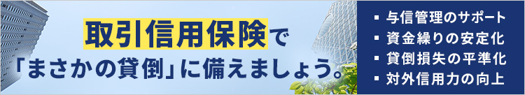 取引信用保険で「まさかの貸倒」に備えましょう。 ・与信管理のサポート ・資金繰りの安定化 ・貸倒損失の平準化 ・対外信用力の向上